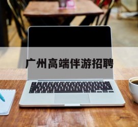 泰州广州高端伴游雇用(广州私家助理伴游雇用)